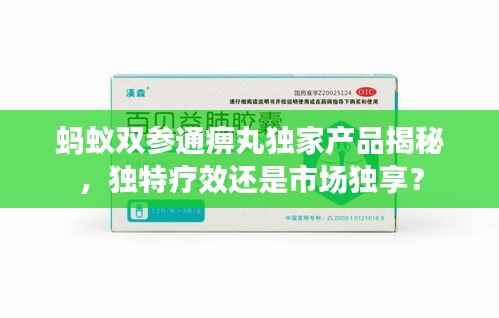 蚂蚁双参通痹丸独家产品揭秘,独特疗效还是市场独享?