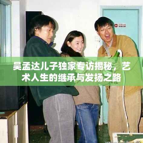 吴孟达儿子独家专访揭秘,艺术人生的继承与发扬之路
