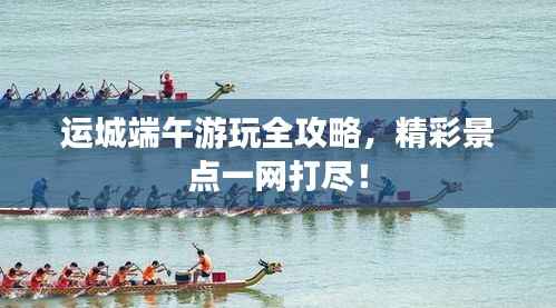 运城端午游玩全攻略,精彩景点一网打尽!