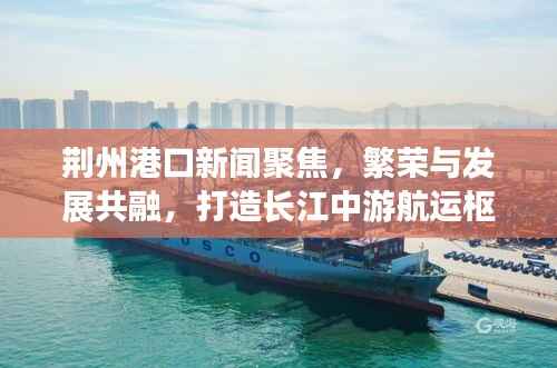 荆州港口新闻聚焦,繁荣与发展共融,打造长江中游航运枢纽