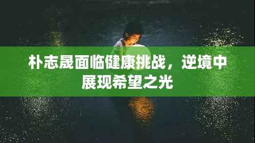 朴志晟面临健康挑战,逆境中展现希望之光