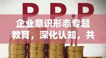 企业意识形态专题教育,深化认知,共筑精神力量堡垒